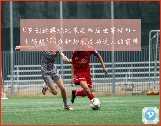 C罗创造尴尬纪录近两届世界杯唯一出场超500分钟却未成功过人的前锋