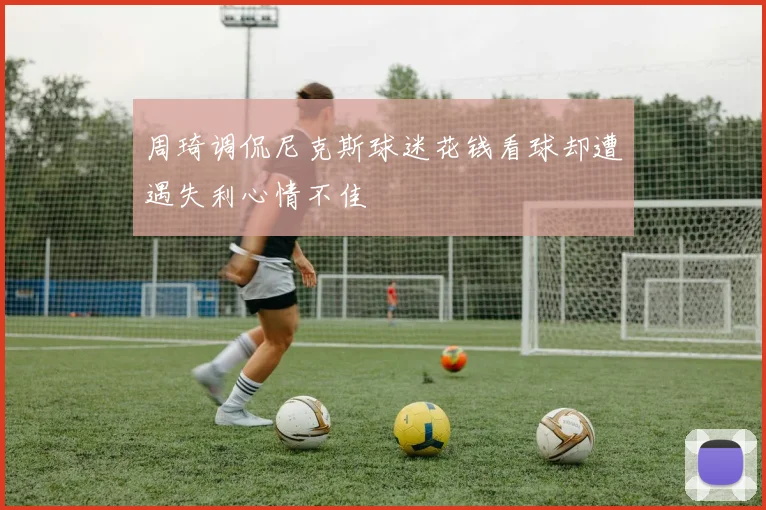 周琦调侃尼克斯球迷花钱看球却遭遇失利心情不佳