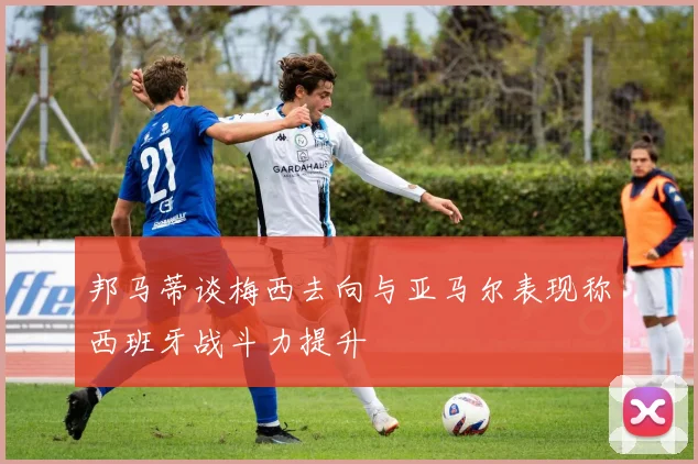 邦马蒂谈梅西去向与亚马尔表现称西班牙战斗力提升