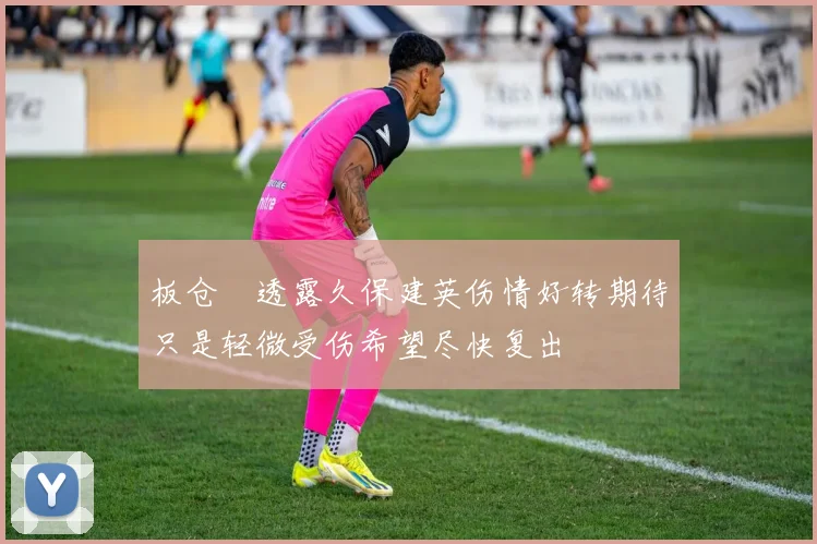 板仓滉透露久保建英伤情好转期待只是轻微受伤希望尽快复出