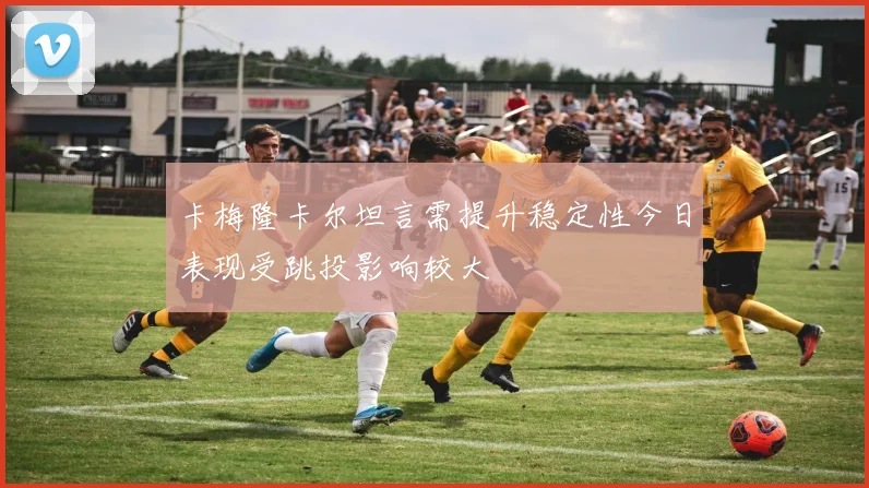 卡梅隆卡尔坦言需提升稳定性今日表现受跳投影响较大
