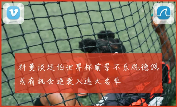 科曼谈廷伯世界杯前景不乐观德佩或有机会逆袭入选大名单