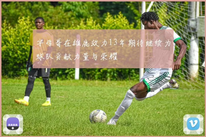 字母哥在雄鹿效力13年期待继续为球队贡献力量与荣耀