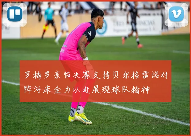 罗梅罗亲临决赛支持贝尔格雷诺对阵河床全力以赴展现球队精神