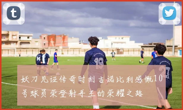 妖刀见证传奇时刻吉诺比利感慨10号球员荣登射手王的荣耀之路