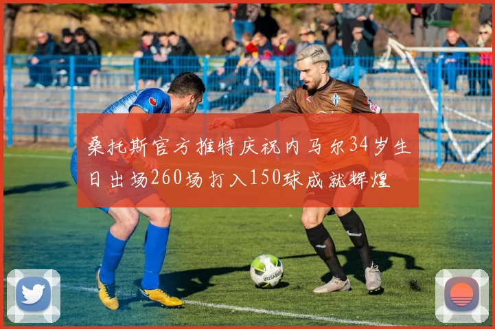 桑托斯官方推特庆祝内马尔34岁生日出场260场打入150球成就辉煌