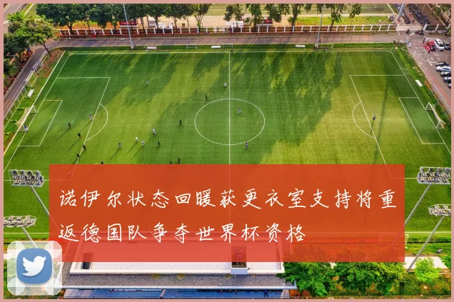 诺伊尔状态回暖获更衣室支持将重返德国队争夺世界杯资格
