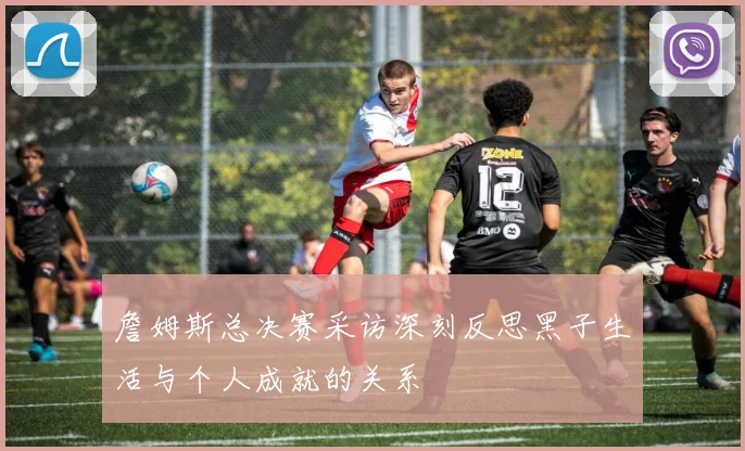 詹姆斯总决赛采访深刻反思黑子生活与个人成就的关系