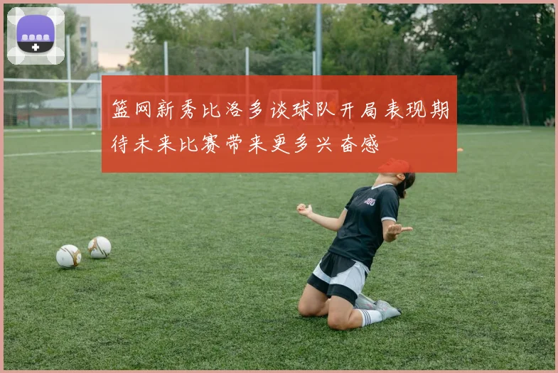 篮网新秀比洛多谈球队开局表现期待未来比赛带来更多兴奋感