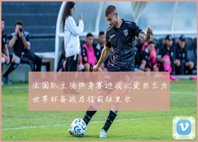 法国队主场热身赛迎战北爱尔兰为世界杯备战启程前往里尔