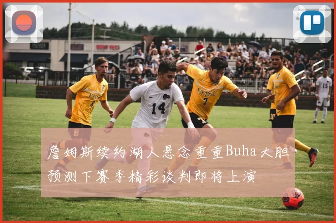 詹姆斯续约湖人悬念重重Buha大胆预测下赛季精彩谈判即将上演