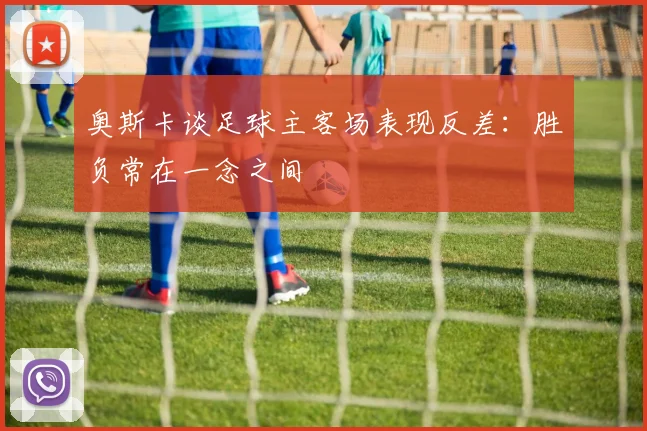 奥斯卡谈足球主客场表现反差：胜负常在一念之间