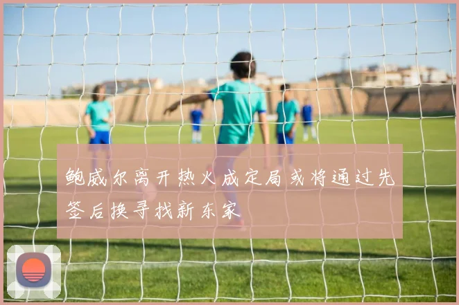 鲍威尔离开热火成定局或将通过先签后换寻找新东家