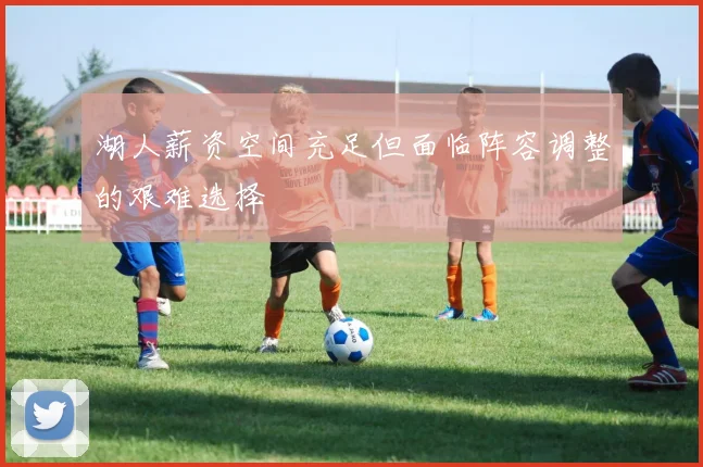 湖人薪资空间充足但面临阵容调整的艰难选择