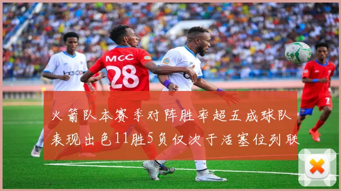 火箭队本赛季对阵胜率超五成球队表现出色11胜5负仅次于活塞位列联盟第二