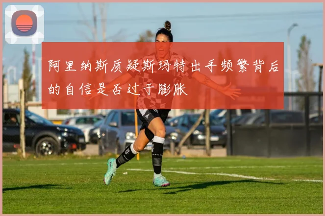 阿里纳斯质疑斯玛特出手频繁背后的自信是否过于膨胀